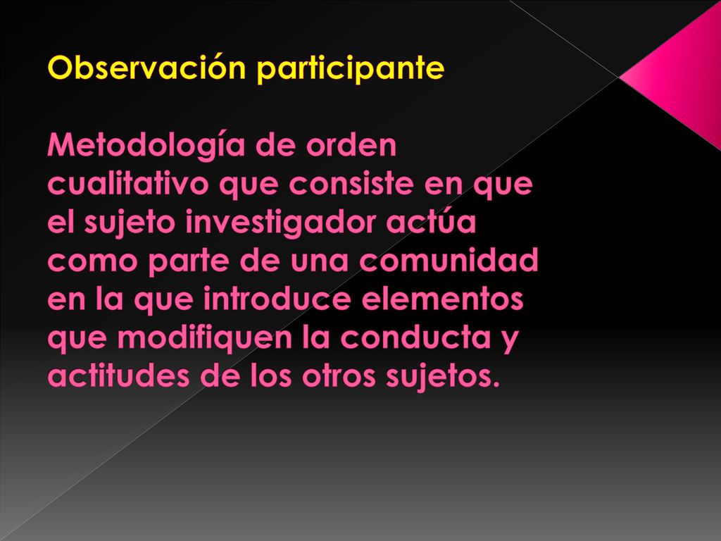 Observación participante Metodología de orden cualitativo que consiste en que el sujeto investigador actúa como parte de una comunidad en la que introduce elementos que modifiquen la conducta y actitudes de los otros sujetos.
