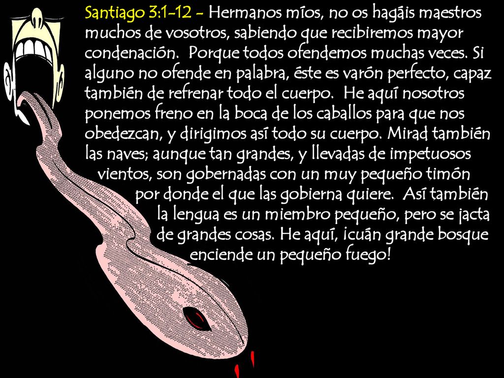 Santiago 3: Hermanos míos, no os hagáis maestros muchos de vosotros, sabiendo que recibiremos mayor condenación. Porque todos ofendemos muchas veces. Si alguno no ofende en palabra, éste es varón perfecto, capaz también de refrenar todo el cuerpo. He aquí nosotros ponemos freno en la boca de los caballos para que nos obedezcan, y dirigimos así todo su cuerpo. Mirad también las naves; aunque tan grandes, y llevadas de impetuosos