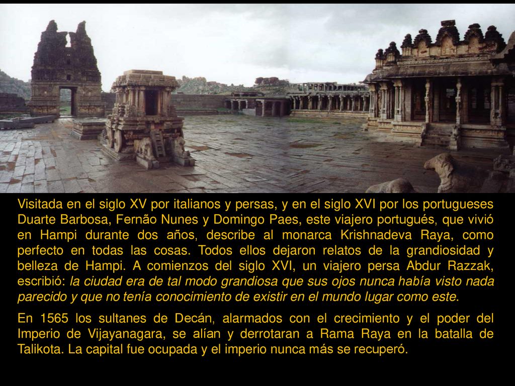 Visitada en el siglo XV por italianos y persas, y en el siglo XVI por los portugueses Duarte Barbosa, Fernão Nunes y Domingo Paes, este viajero portugués, que vivió en Hampi durante dos años, describe al monarca Krishnadeva Raya, como perfecto en todas las cosas. Todos ellos dejaron relatos de la grandiosidad y belleza de Hampi. A comienzos del siglo XVI, un viajero persa Abdur Razzak, escribió: la ciudad era de tal modo grandiosa que sus ojos nunca había visto nada parecido y que no tenía conocimiento de existir en el mundo lugar como este.