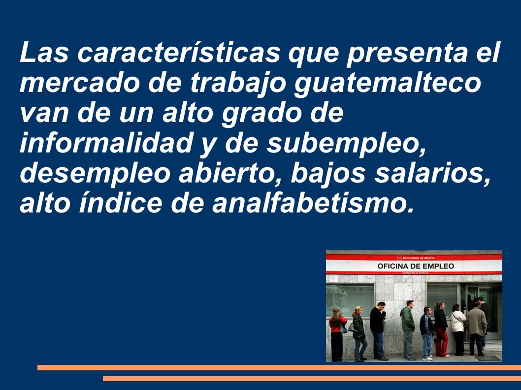 Las características que presenta el mercado de trabajo guatemalteco van de un alto grado de informalidad y de subempleo, desempleo abierto, bajos salarios, alto índice de analfabetismo.