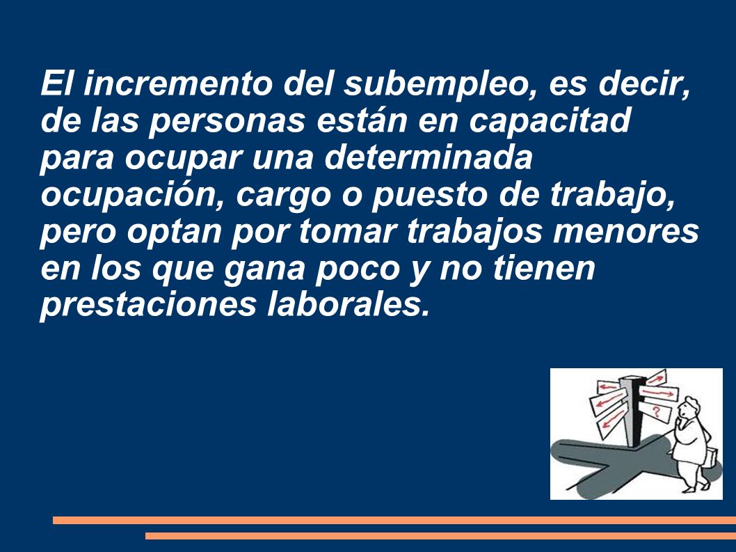 El incremento del subempleo, es decir, de las personas están en capacitad para ocupar una determinada ocupación, cargo o puesto de trabajo, pero optan por tomar trabajos menores en los que gana poco y no tienen prestaciones laborales.