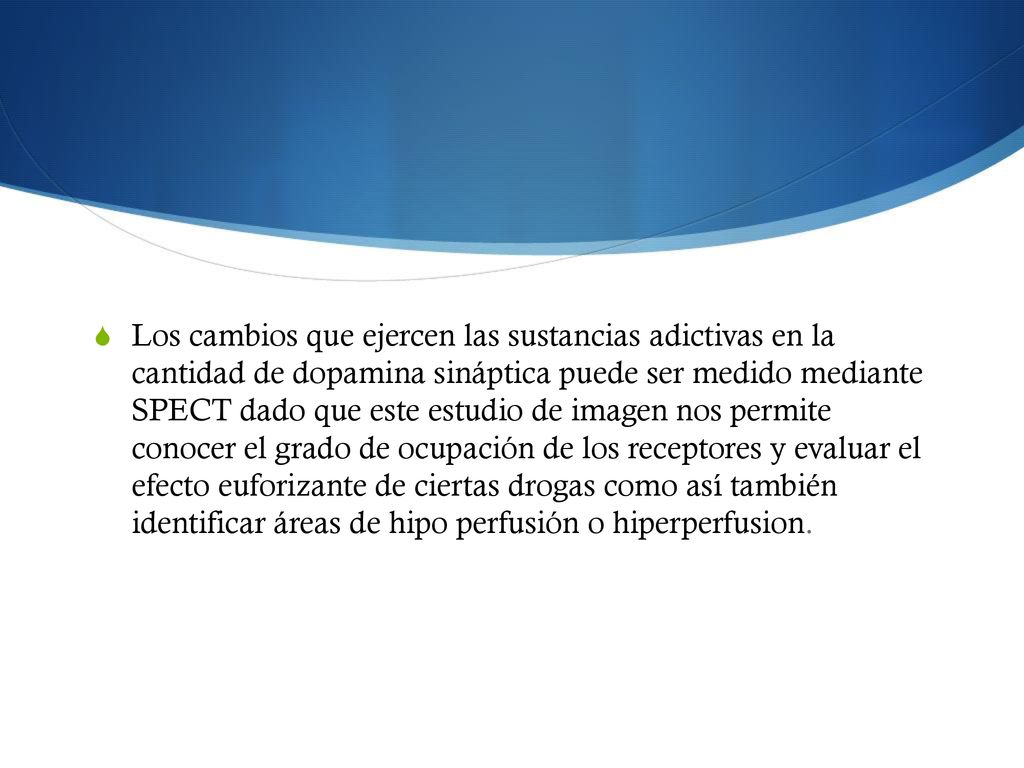 Los cambios que ejercen las sustancias adictivas en la cantidad de dopamina sináptica puede ser medido mediante SPECT dado que este estudio de imagen nos permite conocer el grado de ocupación de los receptores y evaluar el efecto euforizante de ciertas drogas como así también identificar áreas de hipo perfusión o hiperperfusion.