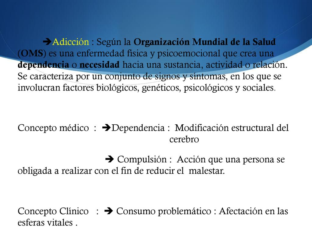 Adicción : Según la Organización Mundial de la Salud (OMS) es una enfermedad física y psicoemocional que crea una dependencia o necesidad hacia una sustancia, actividad o relación.