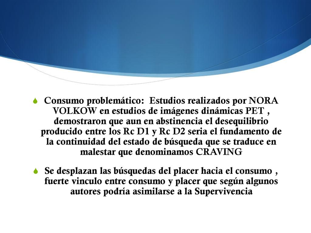 Consumo problemático: Estudios realizados por NORA VOLKOW en estudios de imágenes dinámicas PET , demostraron que aun en abstinencia el desequilibrio producido entre los Rc D1 y Rc D2 seria el fundamento de la continuidad del estado de búsqueda que se traduce en malestar que denominamos CRAVING