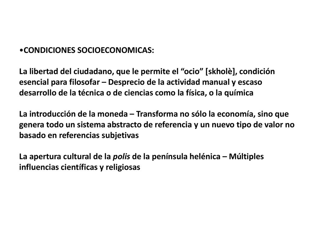 CONDICIONES SOCIOECONOMICAS: La libertad del ciudadano, que le permite el ocio [skholè], condición esencial para filosofar – Desprecio de la actividad manual y escaso desarrollo de la técnica o de ciencias como la física, o la química La introducción de la moneda – Transforma no sólo la economía, sino que genera todo un sistema abstracto de referencia y un nuevo tipo de valor no basado en referencias subjetivas La apertura cultural de la polis de la península helénica – Múltiples influencias científicas y religiosas