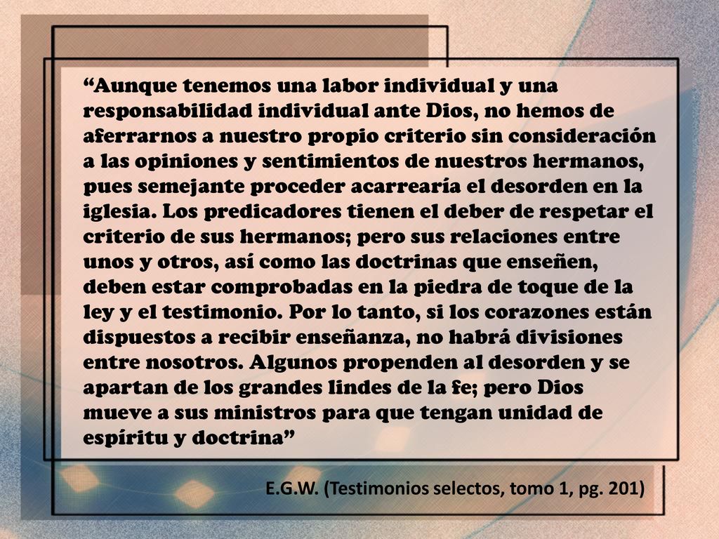 Aunque tenemos una labor individual y una responsabilidad individual ante Dios, no hemos de aferrarnos a nuestro propio criterio sin consideración a las opiniones y sentimientos de nuestros hermanos, pues semejante proceder acarrearía el desorden en la iglesia. Los predicadores tienen el deber de respetar el criterio de sus hermanos; pero sus relaciones entre unos y otros, así como las doctrinas que enseñen, deben estar comprobadas en la piedra de toque de la ley y el testimonio. Por lo tanto, si los corazones están dispuestos a recibir enseñanza, no habrá divisiones entre nosotros. Algunos propenden al desorden y se apartan de los grandes lindes de la fe; pero Dios mueve a sus ministros para que tengan unidad de espíritu y doctrina