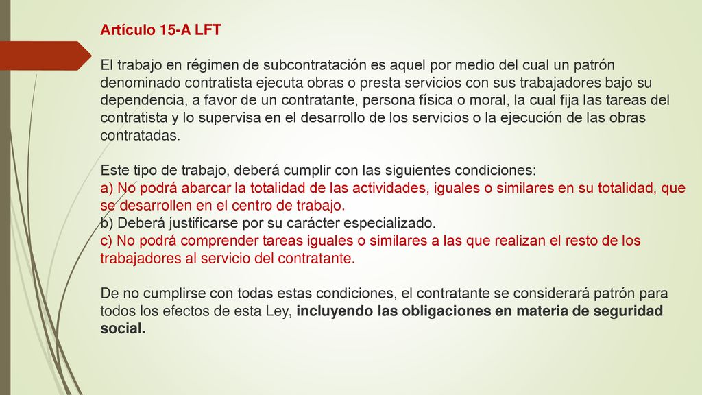 Artículo 15-A LFT El trabajo en régimen de subcontratación es aquel por medio del cual un patrón denominado contratista ejecuta obras o presta servicios con sus trabajadores bajo su dependencia, a favor de un contratante, persona física o moral, la cual fija las tareas del contratista y lo supervisa en el desarrollo de los servicios o la ejecución de las obras contratadas.