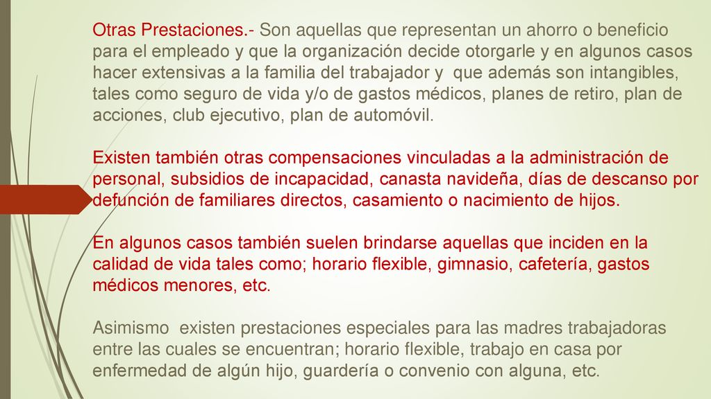Otras Prestaciones.- Son aquellas que representan un ahorro o beneficio para el empleado y que la organización decide otorgarle y en algunos casos hacer extensivas a la familia del trabajador y que además son intangibles, tales como seguro de vida y/o de gastos médicos, planes de retiro, plan de acciones, club ejecutivo, plan de automóvil. Existen también otras compensaciones vinculadas a la administración de personal, subsidios de incapacidad, canasta navideña, días de descanso por defunción de familiares directos, casamiento o nacimiento de hijos.