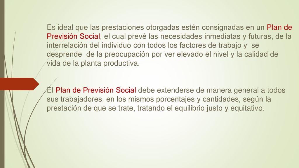 Es ideal que las prestaciones otorgadas estén consignadas en un Plan de Previsión Social, el cual prevé las necesidades inmediatas y futuras, de la interrelación del individuo con todos los factores de trabajo y se desprende de la preocupación por ver elevado el nivel y la calidad de vida de la planta productiva.