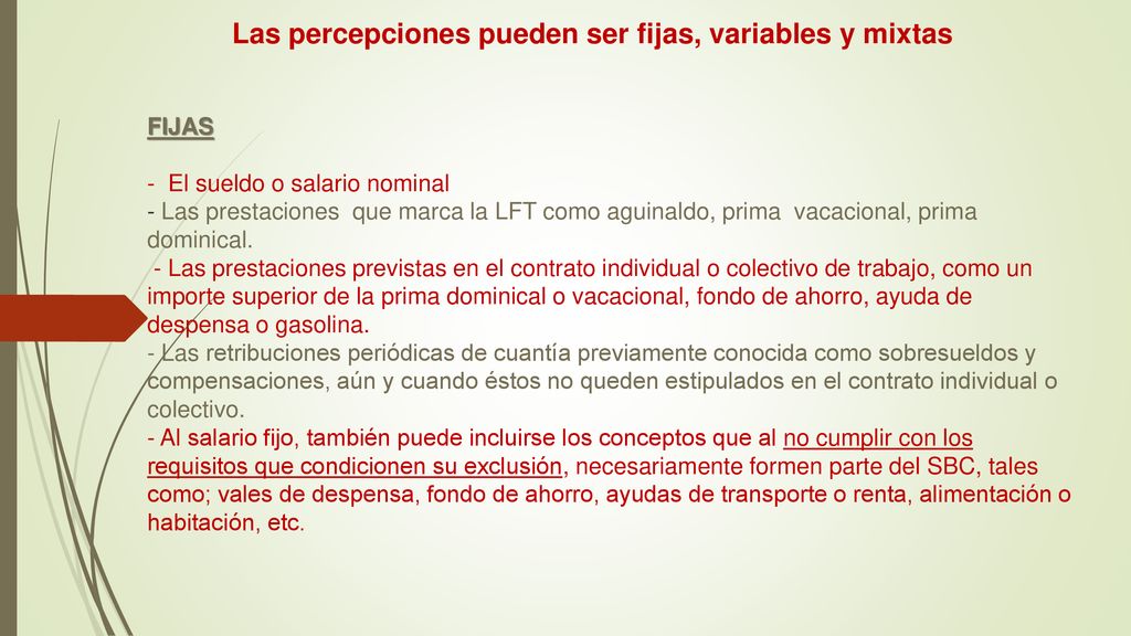 Las percepciones pueden ser fijas, variables y mixtas FIJAS - El sueldo o salario nominal - Las prestaciones que marca la LFT como aguinaldo, prima vacacional, prima dominical.