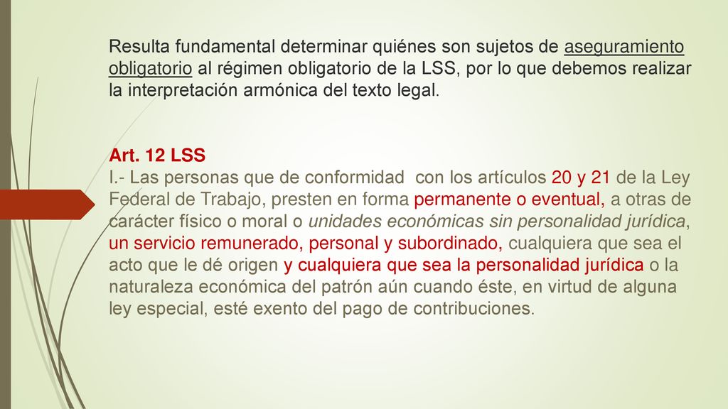 Resulta fundamental determinar quiénes son sujetos de aseguramiento obligatorio al régimen obligatorio de la LSS, por lo que debemos realizar la interpretación armónica del texto legal.