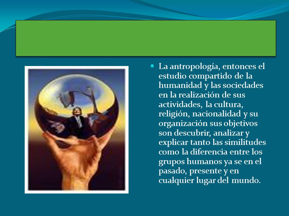 La antropología, entonces el estudio compartido de la humanidad y las sociedades en la realización de sus actividades, la cultura, religión, nacionalidad y su organización sus objetivos son descubrir, analizar y explicar tanto las similitudes como la diferencia entre los grupos humanos ya se en el pasado, presente y en cualquier lugar del mundo.