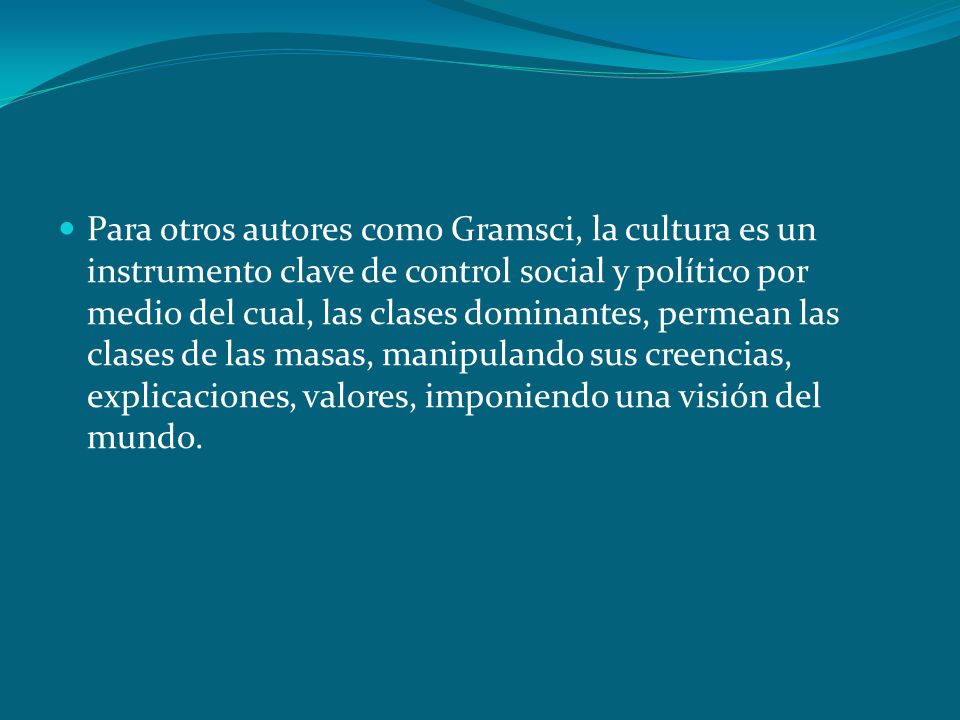 Para otros autores como Gramsci, la cultura es un instrumento clave de control social y político por medio del cual, las clases dominantes, permean las clases de las masas, manipulando sus creencias, explicaciones, valores, imponiendo una visión del mundo.