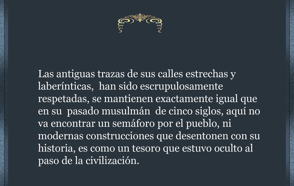 Las antiguas trazas de sus calles estrechas y laberínticas, han sido escrupulosamente respetadas, se mantienen exactamente igual que en su pasado musulmán de cinco siglos, aquí no va encontrar un semáforo por el pueblo, ni modernas construcciones que desentonen con su historia, es como un tesoro que estuvo oculto al paso de la civilización.