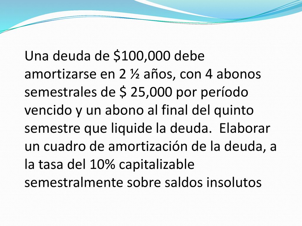 Una deuda de $100,000 debe amortizarse en 2 ½ años, con 4 abonos semestrales de $ 25,000 por período vencido y un abono al final del quinto semestre que liquide la deuda.