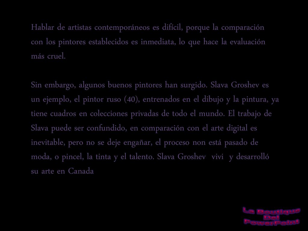 Hablar de artistas contemporáneos es difícil, porque la comparación con los pintores establecidos es inmediata, lo que hace la evaluación más cruel. Sin embargo, algunos buenos pintores han surgido. Slava Groshev es un ejemplo, el pintor ruso (40), entrenados en el dibujo y la pintura, ya tiene cuadros en colecciones privadas de todo el mundo. El trabajo de Slava puede ser confundido, en comparación con el arte digital es inevitable, pero no se deje engañar, el proceso non está pasado de moda, o pincel, la tinta y el talento. Slava Groshev vivi y desarrolló su arte en Canada