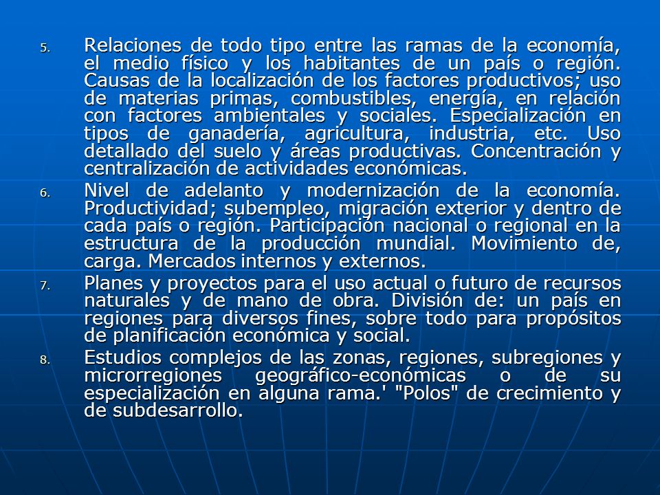 Relaciones de todo tipo entre las ramas de la economía, el medio físico y los habitantes de un país o región. Causas de la localización de los factores productivos; uso de materias primas, combustibles, energía, en relación con factores ambientales y sociales. Especialización en tipos de ganadería, agricultura, industria, etc. Uso detallado del suelo y áreas productivas. Concentración y centralización de actividades económicas.