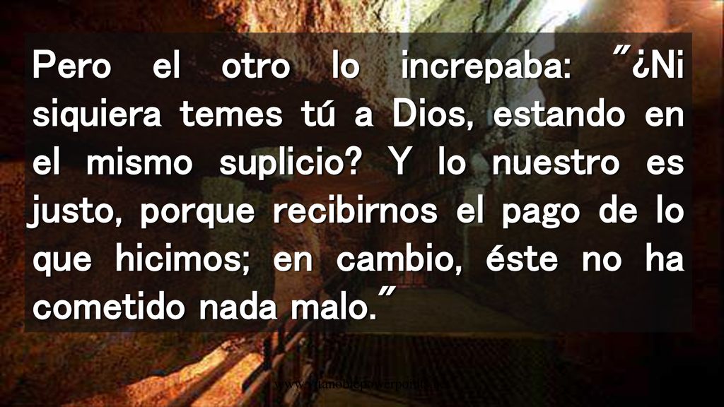 Pero el otro lo increpaba: ¿Ni siquiera temes tú a Dios, estando en el mismo suplicio Y lo nuestro es justo, porque recibirnos el pago de lo que hicimos; en cambio, éste no ha cometido nada malo.