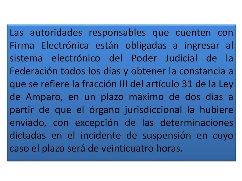 Las autoridades responsables que cuenten con Firma Electrónica están obligadas a ingresar al sistema electrónico del Poder Judicial de la Federación todos los días y obtener la constancia a que se refiere la fracción III del artículo 31 de la Ley de Amparo, en un plazo máximo de dos días a partir de que el órgano jurisdiccional la hubiere enviado, con excepción de las determinaciones dictadas en el incidente de suspensión en cuyo caso el plazo será de veinticuatro horas.