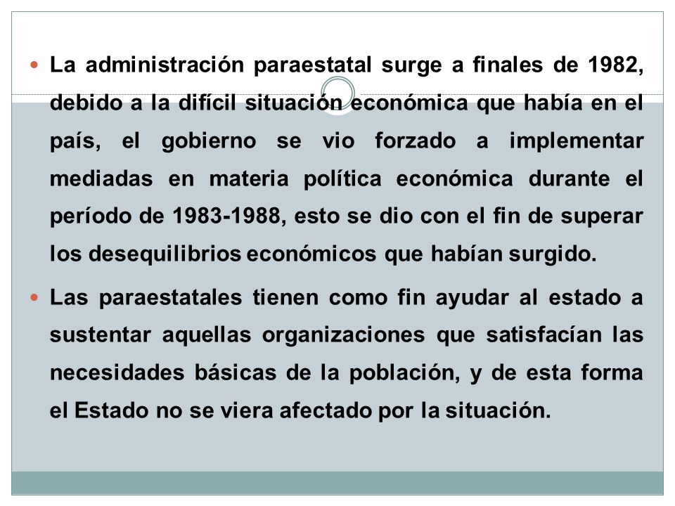 La administración paraestatal surge a finales de 1982, debido a la difícil situación económica que había en el país, el gobierno se vio forzado a implementar mediadas en materia política económica durante el período de , esto se dio con el fin de superar los desequilibrios económicos que habían surgido.