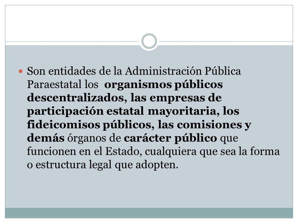 Son entidades de la Administración Pública Paraestatal los organismos públicos descentralizados, las empresas de participación estatal mayoritaria, los fideicomisos públicos, las comisiones y demás órganos de carácter público que funcionen en el Estado, cualquiera que sea la forma o estructura legal que adopten.