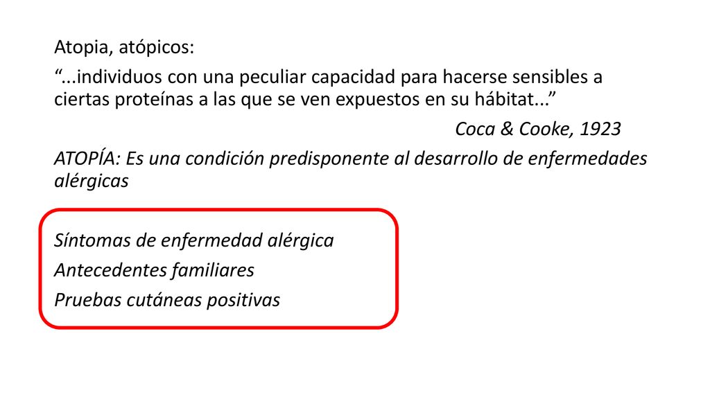 Atopia, atópicos: ...individuos con una peculiar capacidad para hacerse sensibles a ciertas proteínas a las que se ven expuestos en su hábitat... Coca & Cooke, 1923 ATOPÍA: Es una condición predisponente al desarrollo de enfermedades alérgicas Síntomas de enfermedad alérgica Antecedentes familiares Pruebas cutáneas positivas
