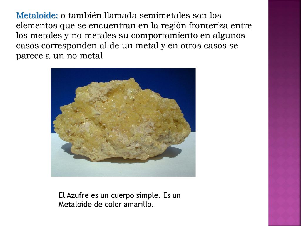 Metaloide: o también llamada semimetales son los elementos que se encuentran en la región fronteriza entre los metales y no metales su comportamiento en algunos casos corresponden al de un metal y en otros casos se parece a un no metal