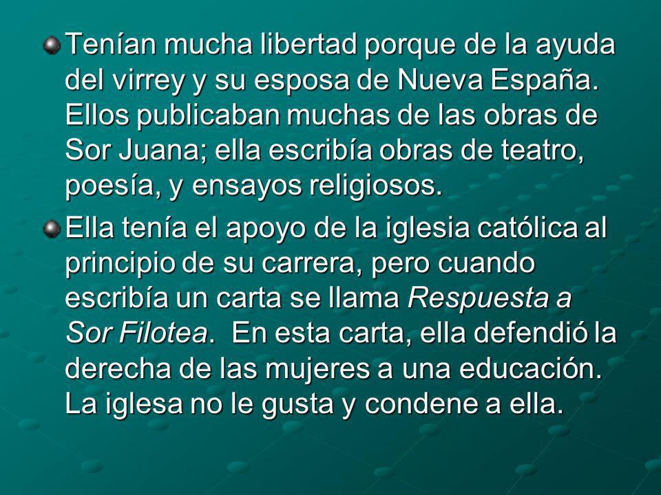 Tenían mucha libertad porque de la ayuda del virrey y su esposa de Nueva España. Ellos publicaban muchas de las obras de Sor Juana; ella escribía obras de teatro, poesía, y ensayos religiosos.