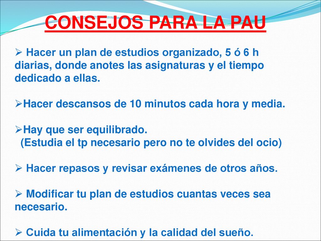 CONSEJOS PARA LA PAU Hacer un plan de estudios organizado, 5 ó 6 h diarias, donde anotes las asignaturas y el tiempo dedicado a ellas.