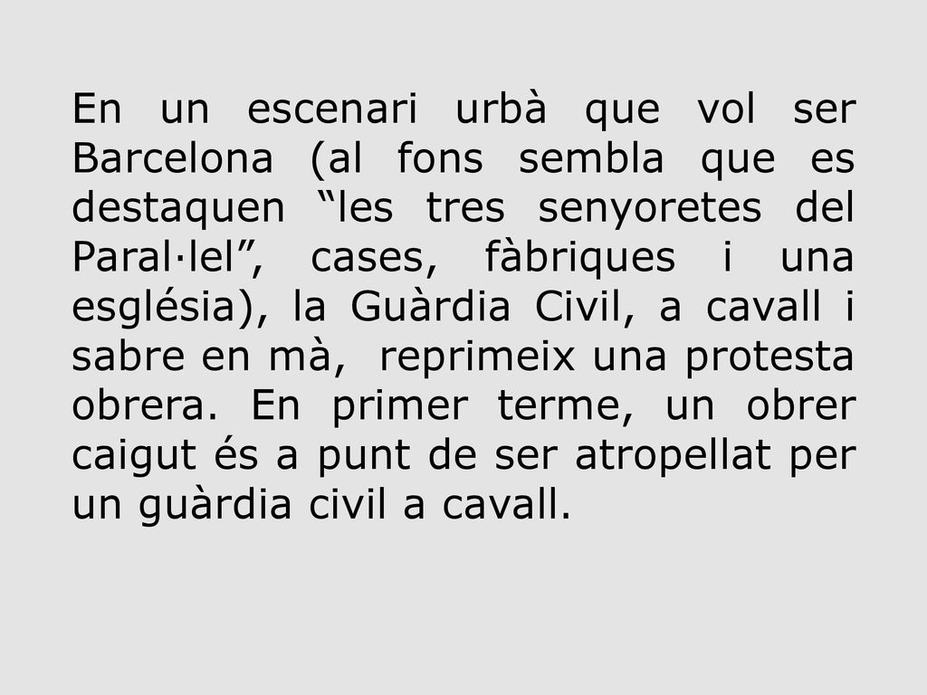 En un escenari urbà que vol ser Barcelona (al fons sembla que es destaquen les tres senyoretes del Paral·lel , cases, fàbriques i una església), la Guàrdia Civil, a cavall i sabre en mà, reprimeix una protesta obrera.