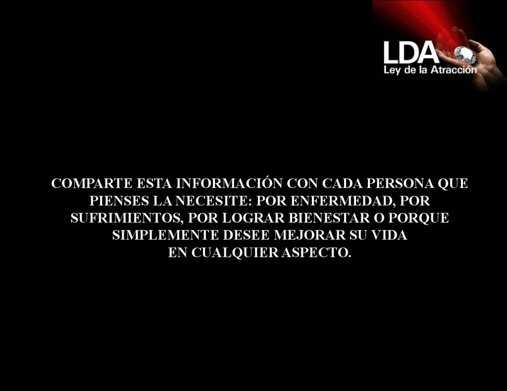 COMPARTE ESTA INFORMACIÓN CON CADA PERSONA QUE PIENSES LA NECESITE: POR ENFERMEDAD, POR SUFRIMIENTOS, POR LOGRAR BIENESTAR O PORQUE SIMPLEMENTE DESEE MEJORAR SU VIDA EN CUALQUIER ASPECTO.