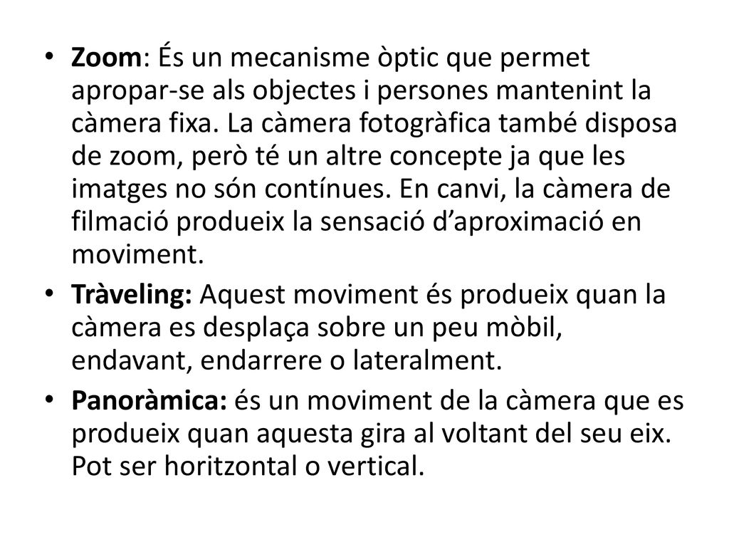 Zoom: És un mecanisme òptic que permet apropar-se als objectes i persones mantenint la càmera fixa. La càmera fotogràfica també disposa de zoom, però té un altre concepte ja que les imatges no són contínues. En canvi, la càmera de filmació produeix la sensació d’aproximació en moviment.