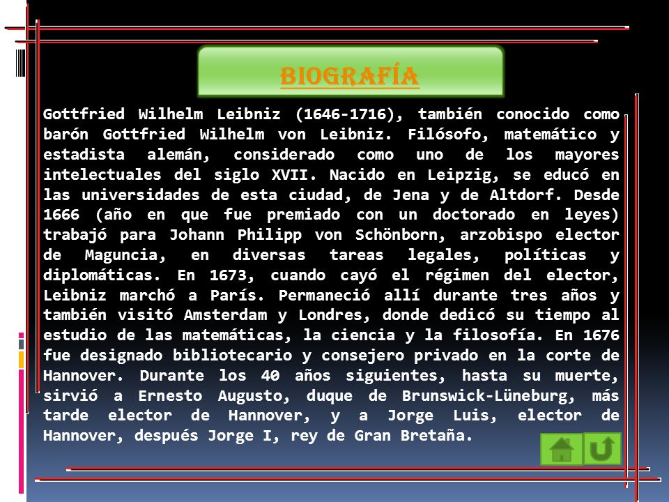 Gottfried Wilhelm Leibniz ( ), también conocido como barón Gottfried Wilhelm von Leibniz. Filósofo, matemático y estadista alemán, considerado como uno de los mayores intelectuales del siglo XVII. Nacido en Leipzig, se educó en las universidades de esta ciudad, de Jena y de Altdorf. Desde 1666 (año en que fue premiado con un doctorado en leyes) trabajó para Johann Philipp von Schönborn, arzobispo elector de Maguncia, en diversas tareas legales, políticas y diplomáticas. En 1673, cuando cayó el régimen del elector, Leibniz marchó a París. Permaneció allí durante tres años y también visitó Amsterdam y Londres, donde dedicó su tiempo al estudio de las matemáticas, la ciencia y la filosofía. En 1676 fue designado bibliotecario y consejero privado en la corte de Hannover. Durante los 40 años siguientes, hasta su muerte, sirvió a Ernesto Augusto, duque de Brunswick-Lüneburg, más tarde elector de Hannover, y a Jorge Luis, elector de Hannover, después Jorge I, rey de Gran Bretaña.