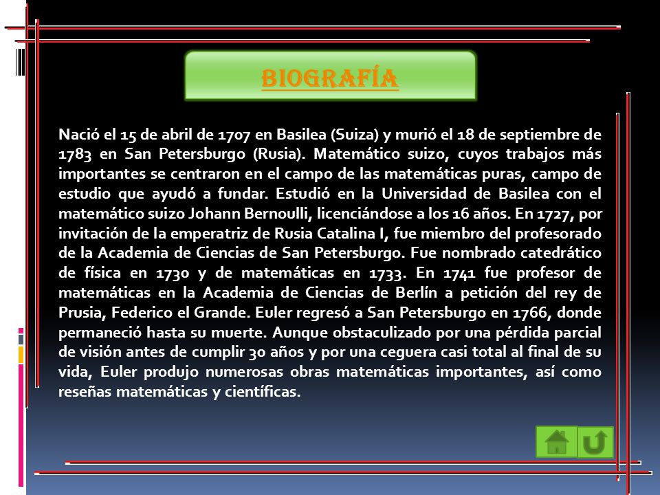 Nació el 15 de abril de 1707 en Basilea (Suiza) y murió el 18 de septiembre de 1783 en San Petersburgo (Rusia). Matemático suizo, cuyos trabajos más importantes se centraron en el campo de las matemáticas puras, campo de estudio que ayudó a fundar. Estudió en la Universidad de Basilea con el matemático suizo Johann Bernoulli, licenciándose a los 16 años. En 1727, por invitación de la emperatriz de Rusia Catalina I, fue miembro del profesorado de la Academia de Ciencias de San Petersburgo. Fue nombrado catedrático de física en 1730 y de matemáticas en En 1741 fue profesor de matemáticas en la Academia de Ciencias de Berlín a petición del rey de Prusia, Federico el Grande. Euler regresó a San Petersburgo en 1766, donde permaneció hasta su muerte. Aunque obstaculizado por una pérdida parcial de visión antes de cumplir 30 años y por una ceguera casi total al final de su vida, Euler produjo numerosas obras matemáticas importantes, así como reseñas matemáticas y científicas.