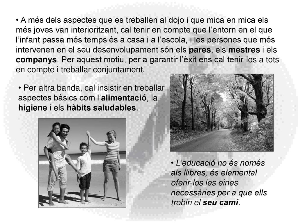 A més dels aspectes que es treballen al dojo i que mica en mica els més joves van interioritzant, cal tenir en compte que l’entorn en el que l’infant passa més temps és a casa i a l’escola, i les persones que més intervenen en el seu desenvolupament són els pares, els mestres i els companys. Per aquest motiu, per a garantir l’èxit ens cal tenir-los a tots en compte i treballar conjuntament.