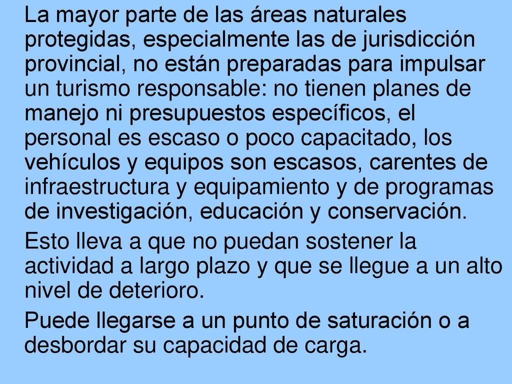 La mayor parte de las áreas naturales protegidas, especialmente las de jurisdicción provincial, no están preparadas para impulsar un turismo responsable: no tienen planes de manejo ni presupuestos específicos, el personal es escaso o poco capacitado, los vehículos y equipos son escasos, carentes de infraestructura y equipamiento y de programas de investigación, educación y conservación.