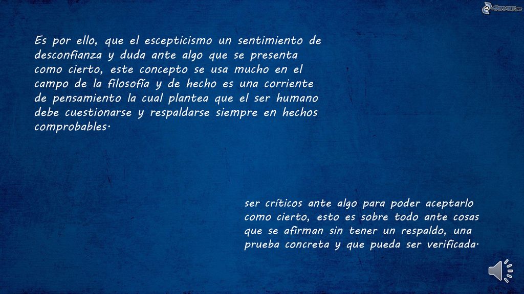 Es por ello, que el escepticismo un sentimiento de desconfianza y duda ante algo que se presenta como cierto, este concepto se usa mucho en el campo de la filosofía y de hecho es una corriente de pensamiento la cual plantea que el ser humano debe cuestionarse y respaldarse siempre en hechos comprobables.