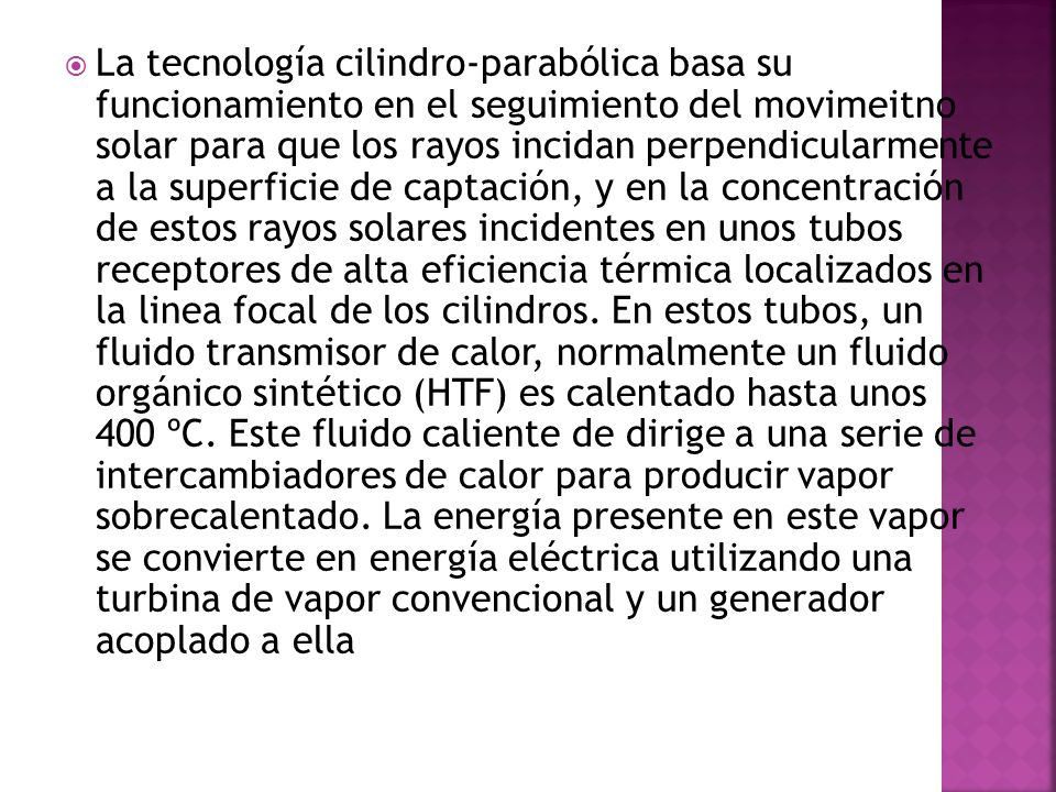 La tecnología cilindro-parabólica basa su funcionamiento en el seguimiento del movimeitno solar para que los rayos incidan perpendicularmente a la superficie de captación, y en la concentración de estos rayos solares incidentes en unos tubos receptores de alta eficiencia térmica localizados en la linea focal de los cilindros.