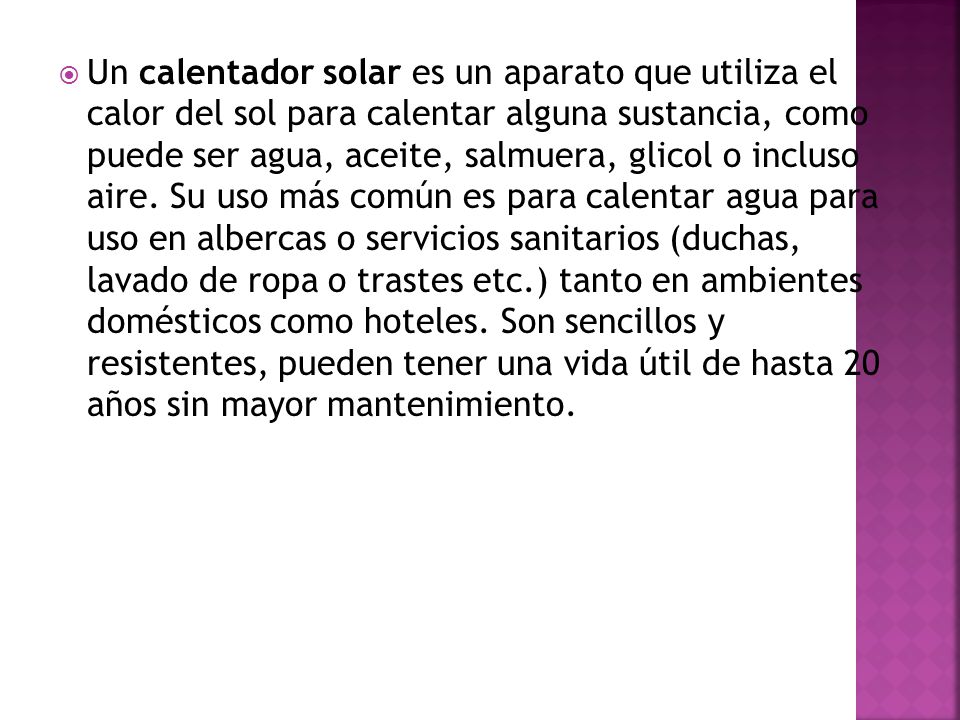 Un calentador solar es un aparato que utiliza el calor del sol para calentar alguna sustancia, como puede ser agua, aceite, salmuera, glicol o incluso aire.
