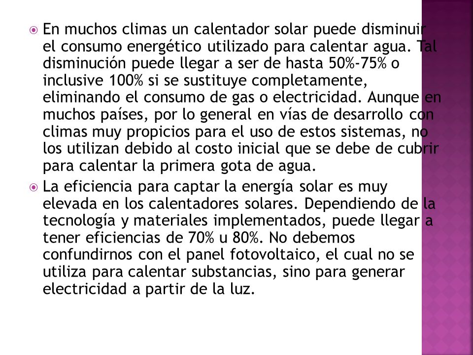 En muchos climas un calentador solar puede disminuir el consumo energético utilizado para calentar agua. Tal disminución puede llegar a ser de hasta 50%-75% o inclusive 100% si se sustituye completamente, eliminando el consumo de gas o electricidad. Aunque en muchos países, por lo general en vías de desarrollo con climas muy propicios para el uso de estos sistemas, no los utilizan debido al costo inicial que se debe de cubrir para calentar la primera gota de agua.