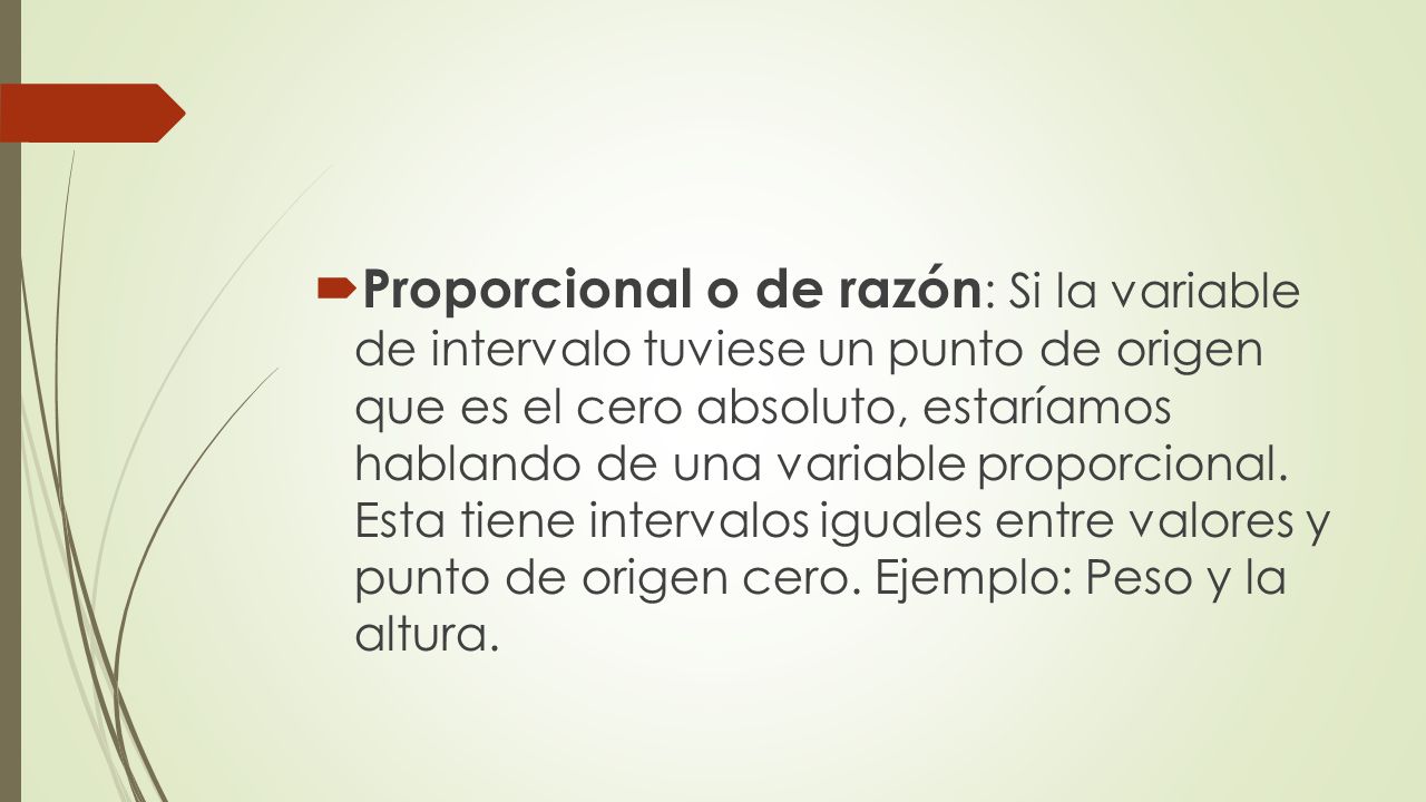 Proporcional o de razón: Si la variable de intervalo tuviese un punto de origen que es el cero absoluto, estaríamos hablando de una variable proporcional.