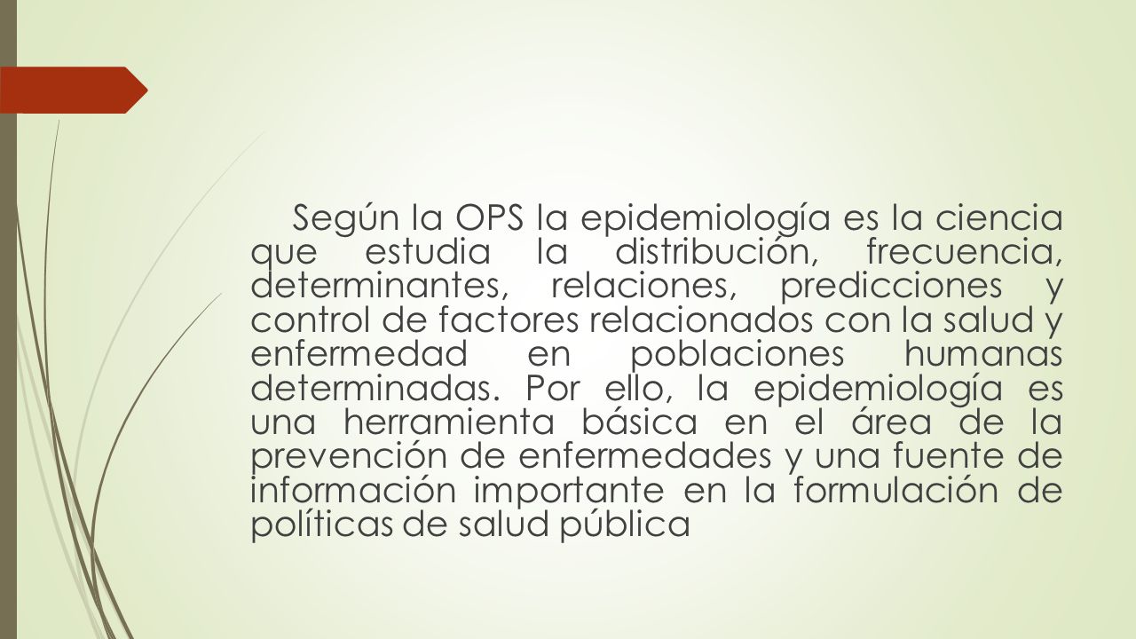 Según la OPS la epidemiología es la ciencia que estudia la distribución, frecuencia, determinantes, relaciones, predicciones y control de factores relacionados con la salud y enfermedad en poblaciones humanas determinadas.