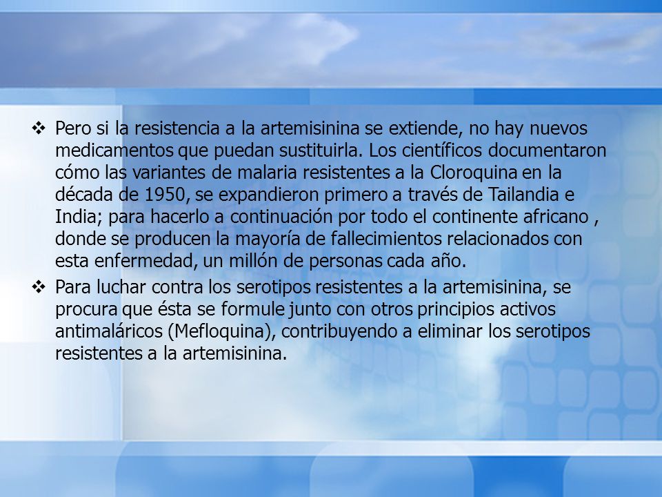 Pero si la resistencia a la artemisinina se extiende, no hay nuevos medicamentos que puedan sustituirla. Los científicos documentaron cómo las variantes de malaria resistentes a la Cloroquina en la década de 1950, se expandieron primero a través de Tailandia e India; para hacerlo a continuación por todo el continente africano , donde se producen la mayoría de fallecimientos relacionados con esta enfermedad, un millón de personas cada año.