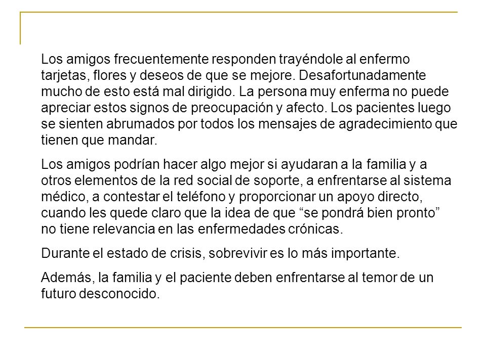 Los amigos frecuentemente responden trayéndole al enfermo tarjetas, flores y deseos de que se mejore. Desafortunadamente mucho de esto está mal dirigido. La persona muy enferma no puede apreciar estos signos de preocupación y afecto. Los pacientes luego se sienten abrumados por todos los mensajes de agradecimiento que tienen que mandar.
