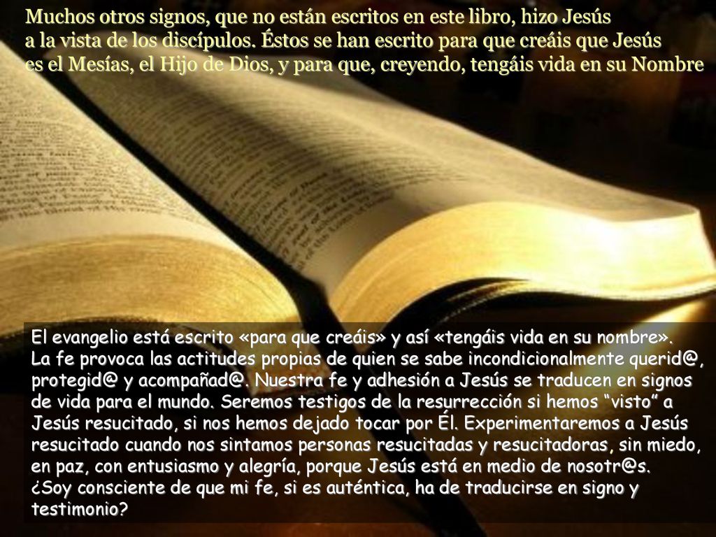 Muchos otros signos, que no están escritos en este libro, hizo Jesús a la vista de los discípulos. Éstos se han escrito para que creáis que Jesús es el Mesías, el Hijo de Dios, y para que, creyendo, tengáis vida en su Nombre