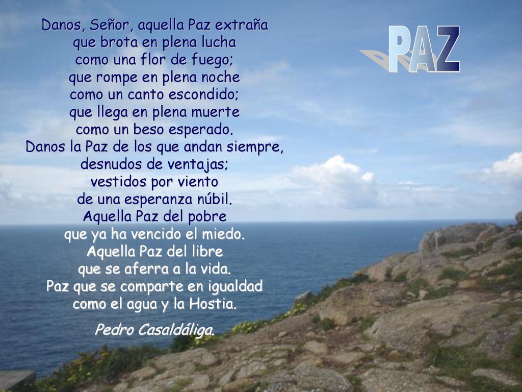 Danos, Señor, aquella Paz extraña que brota en plena lucha como una flor de fuego; que rompe en plena noche como un canto escondido; que llega en plena muerte como un beso esperado. Danos la Paz de los que andan siempre, desnudos de ventajas; vestidos por viento de una esperanza núbil. Aquella Paz del pobre que ya ha vencido el miedo. Aquella Paz del libre que se aferra a la vida. Paz que se comparte en igualdad como el agua y la Hostia.