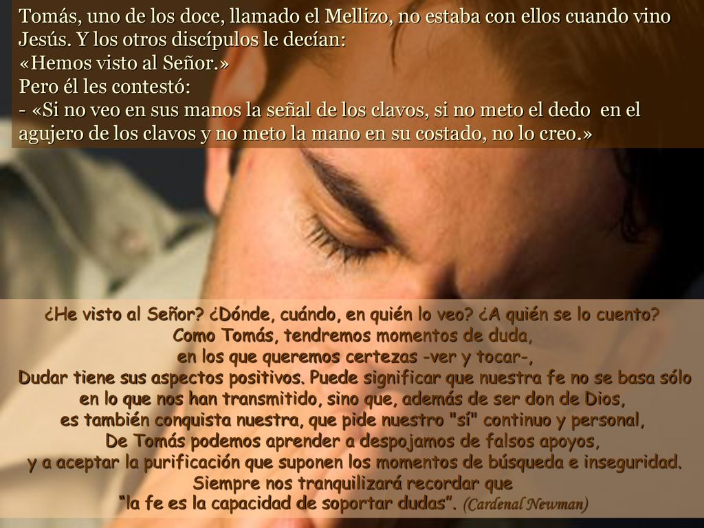 Tomás, uno de los doce, llamado el Mellizo, no estaba con ellos cuando vino Jesús. Y los otros discípulos le decían: «Hemos visto al Señor.» Pero él les contestó: - «Si no veo en sus manos la señal de los clavos, si no meto el dedo en el agujero de los clavos y no meto la mano en su costado, no lo creo.»