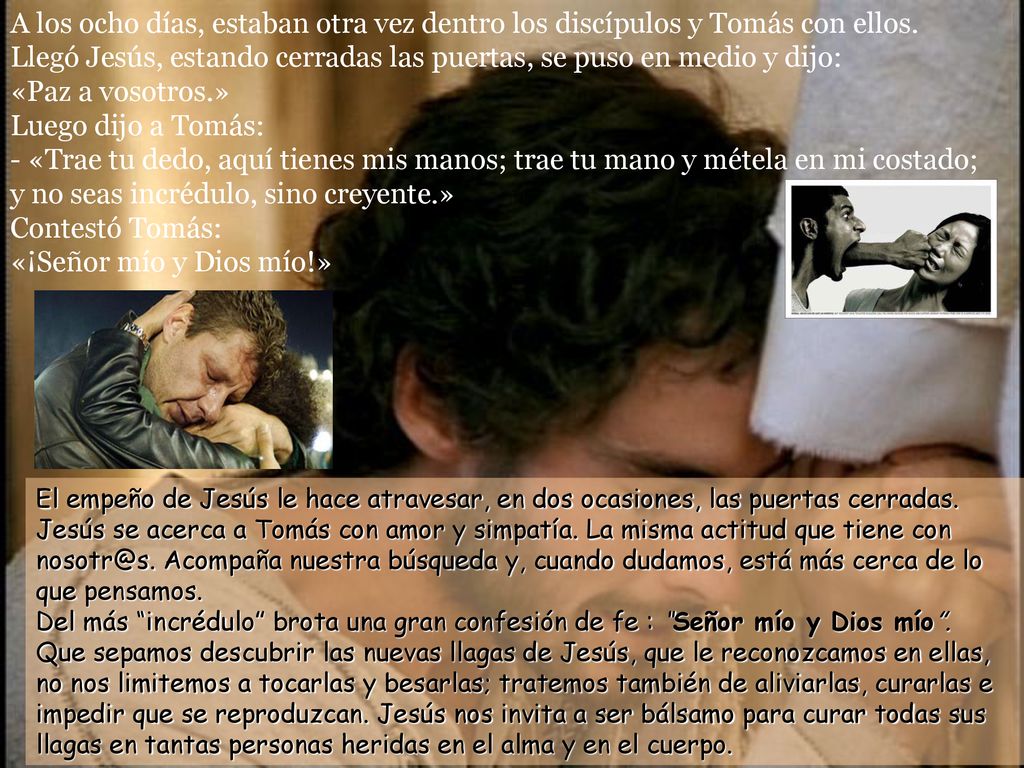 A los ocho días, estaban otra vez dentro los discípulos y Tomás con ellos. Llegó Jesús, estando cerradas las puertas, se puso en medio y dijo: «Paz a vosotros.» Luego dijo a Tomás: - «Trae tu dedo, aquí tienes mis manos; trae tu mano y métela en mi costado; y no seas incrédulo, sino creyente.» Contestó Tomás: «¡Señor mío y Dios mío!»