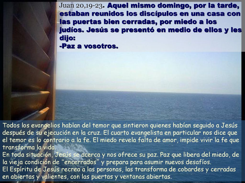 Juan 20, Aquel mismo domingo, por la tarde, estaban reunidos los discípulos en una casa con las puertas bien cerradas, por miedo a los judíos. Jesús se presentó en medio de ellos y les dijo:
