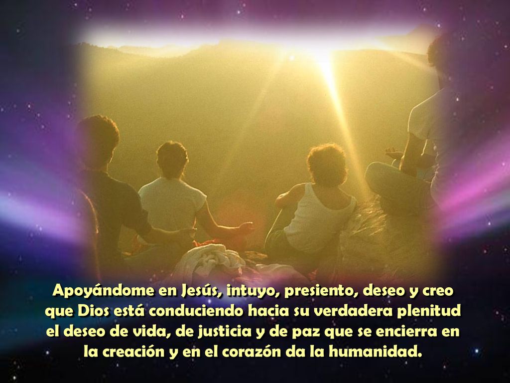 Apoyándome en Jesús, intuyo, presiento, deseo y creo que Dios está conduciendo hacia su verdadera plenitud el deseo de vida, de justicia y de paz que se encierra en la creación y en el corazón da la humanidad.